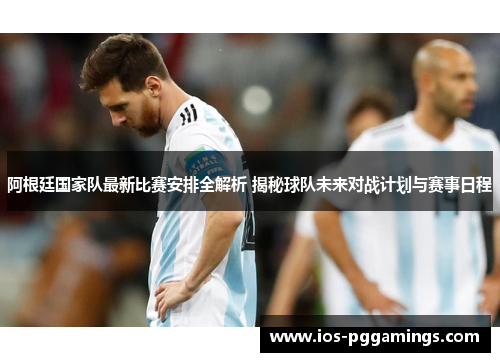 阿根廷国家队最新比赛安排全解析 揭秘球队未来对战计划与赛事日程