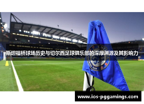 斯坦福桥球场历史与切尔西足球俱乐部的深厚渊源及其影响力