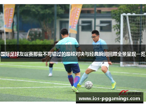 国际足球友谊赛那些不可错过的巅峰对决与经典瞬间回顾全景呈现一览