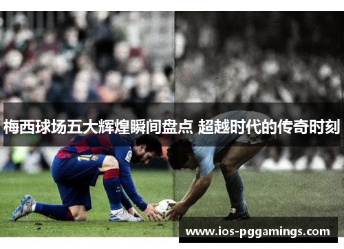 梅西球场五大辉煌瞬间盘点 超越时代的传奇时刻
